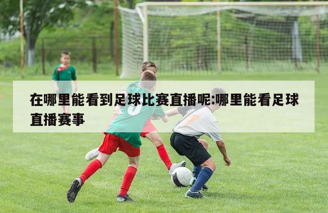 在哪里能看到足球比赛直播呢:哪里能看足球直播赛事