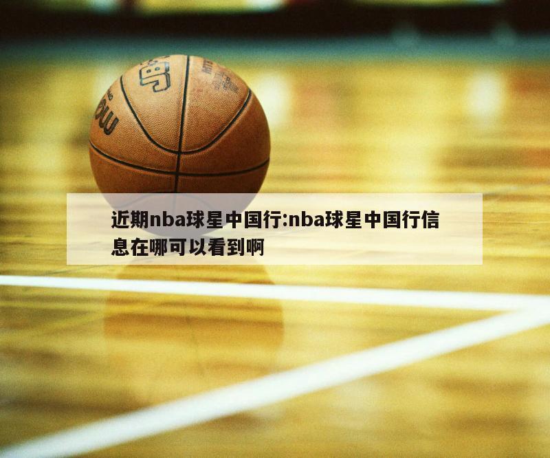 近期nba球星中国行:nba球星中国行信息在哪可以看到啊