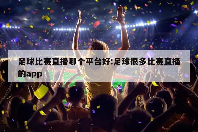 足球比赛直播哪个平台好:足球很多比赛直播的app