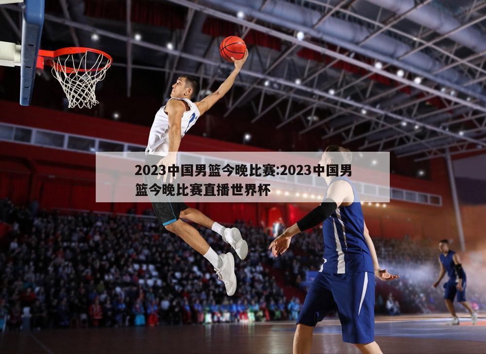 2023中国男篮今晚比赛:2023中国男篮今晚比赛直播世界杯