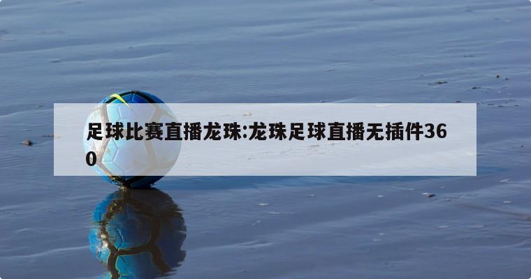 足球比赛直播龙珠:龙珠足球直播无插件360