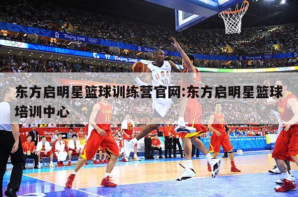 东方启明星篮球训练营官网:东方启明星篮球培训中心