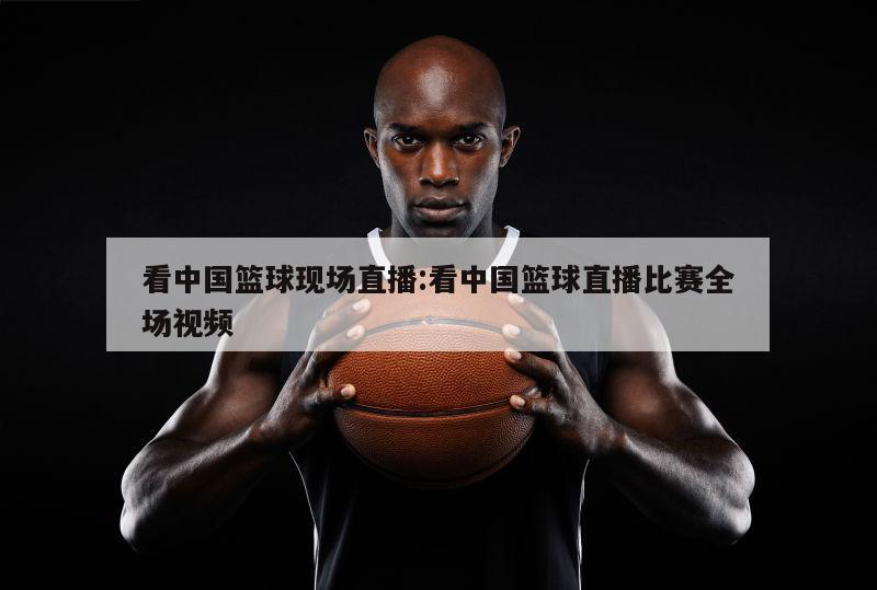 看中国篮球现场直播:看中国篮球直播比赛全场视频