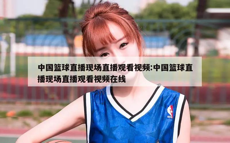 中国篮球直播现场直播观看视频:中国篮球直播现场直播观看视频在线