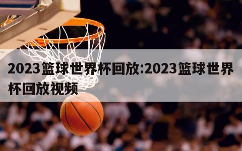 2023篮球世界杯回放:2023篮球世界杯回放视频