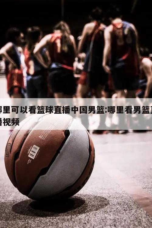 哪里可以看篮球直播中国男篮:哪里看男篮直播视频